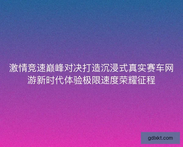激情竞速巅峰对决打造沉浸式真实赛车网游新时代体验极限速度荣耀征程