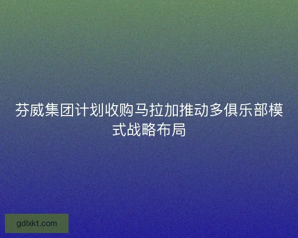 芬威集团计划收购马拉加推动多俱乐部模式战略布局